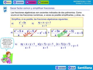 INICIO ESQUEMA INTERNET ACTIVIDAD
ANTERIOR SALIR
Sacar factor común y simplificar fracciones
Simplifica, si es posible, las fracciones algebraicas siguientes:
a) b)
x
5xx2

1x
1yxxy


5x
x
x5x
x
x5x 2
22




5x
x
)5x(x
x
5xx2



a) ó
1y
1x
)1y()1x(
1x
1y)1y(x
1x
1yxxy








b)
MATEMÁTICAS 3.º ESO
Unidad 3: Polinomios
Las fracciones algebraicas son cocientes indicados de dos polinomios. Como
ocurre en las fracciones numéricas, a veces es posible simplificarlas, y otras, no.
 