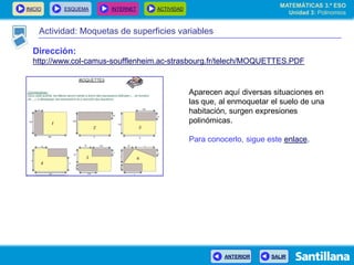 INICIO ESQUEMA INTERNET ACTIVIDAD
ANTERIOR SALIR
Actividad: Moquetas de superficies variables
Aparecen aquí diversas situaciones en
las que, al enmoquetar el suelo de una
habitación, surgen expresiones
polinómicas.
Para conocerlo, sigue este enlace.
Dirección:
http://www.col-camus-soufflenheim.ac-strasbourg.fr/telech/MOQUETTES.PDF
MATEMÁTICAS 3.º ESO
Unidad 3: Polinomios
 