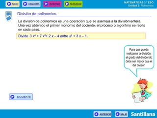 INICIO ESQUEMA INTERNET ACTIVIDAD
ANTERIOR SALIR
División de polinomios
La división de polinomios es una operación que se asemeja a la división entera.
Una vez obtenido el primer monomio del cociente, el proceso o algoritmo se repite
en cada paso.
Divide 3 x4 + 7 x3+ 2 x – 4 entre x2 + 3 x – 1.
Para que pueda
realizarse la división,
el grado del dividendo
debe ser mayor que el
del divisor.
MATEMÁTICAS 3.º ESO
Unidad 3: Polinomios
SIGUIENTE
 