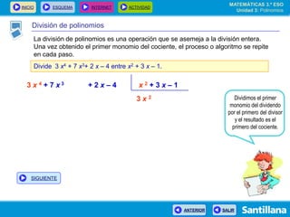 INICIO ESQUEMA INTERNET ACTIVIDAD
ANTERIOR SALIR
División de polinomios
La división de polinomios es una operación que se asemeja a la división entera.
Una vez obtenido el primer monomio del cociente, el proceso o algoritmo se repite
en cada paso.
Divide 3 x4 + 7 x3+ 2 x – 4 entre x2 + 3 x – 1.
3 x 4 + 7 x 3 + 2 x – 4 x 2 + 3 x – 1
3 x 2 Dividimos el primer
monomio del dividendo
por el primero del divisor
y el resultado es el
primero del cociente.
MATEMÁTICAS 3.º ESO
Unidad 3: Polinomios
SIGUIENTE
 
