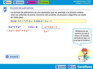 INICIO ESQUEMA INTERNET ACTIVIDAD
ANTERIOR SALIR
División de polinomios
La división de polinomios es una operación que se asemeja a la división entera.
Una vez obtenido el primer monomio del cociente, el proceso o algoritmo se repite
en cada paso.
Divide 3 x4 + 7 x3+ 2 x – 4 entre x2 + 3 x – 1.
3 x 4 + 7 x 3 + 2 x – 4 x 2 + 3 x – 1
3 x 2 Multiplicamos ese
monomio por todo el
divisor y el resultado,
cambiado de signo, se
pone bajo el dividendo.
– 3 x 4 – 9 x 3 + 3 x 2
MATEMÁTICAS 3.º ESO
Unidad 3: Polinomios
SIGUIENTE
 