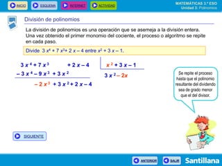 INICIO ESQUEMA INTERNET ACTIVIDAD
ANTERIOR SALIR
División de polinomios
La división de polinomios es una operación que se asemeja a la división entera.
Una vez obtenido el primer monomio del cociente, el proceso o algoritmo se repite
en cada paso.
Divide 3 x4 + 7 x3+ 2 x – 4 entre x2 + 3 x – 1.
3 x 4 + 7 x 3 + 2 x – 4 x 2 + 3 x – 1
3 x 2 – 2x Se repite el proceso
hasta que el polinomio
resultante del dividendo
sea de grado menor
que el del divisor.
– 3 x 4 – 9 x 3 + 3 x 2
– 2 x 3 + 3 x 2 + 2 x – 4
MATEMÁTICAS 3.º ESO
Unidad 3: Polinomios
SIGUIENTE
 