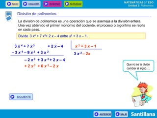 INICIO ESQUEMA INTERNET ACTIVIDAD
ANTERIOR SALIR
División de polinomios
La división de polinomios es una operación que se asemeja a la división entera.
Una vez obtenido el primer monomio del cociente, el proceso o algoritmo se repite
en cada paso.
Divide 3 x4 + 7 x3+ 2 x – 4 entre x2 + 3 x – 1.
3 x 4 + 7 x 3 + 2 x – 4 x 2 + 3 x – 1
3 x 2 – 2x
Que no se te olvide
cambiar el signo….
– 3 x 4 – 9 x 3 + 3 x 2
– 2 x 3 + 3 x 2 + 2 x – 4
+ 2 x 3 + 6 x 2 – 2 x
MATEMÁTICAS 3.º ESO
Unidad 3: Polinomios
SIGUIENTE
 