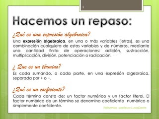 ¿Qué es una expresión algebraica?
Una expresión algebraica, en una o más variables (letras), es una
combinación cualquiera de estas variables y de números, mediante
una cantidad ﬁnita de operaciones: adición, sustracción,
multiplicación, división, potenciación o radicación.
¿ Que es un término?
Es cada sumando, o cada parte, en una expresión algebraica,
separada por + o −.
¿Qué es un coeficiente?
Cada término consta de: un factor numérico y un factor literal. El
factor numérico de un término se denomina coeﬁciente numérico o
simplemente coeﬁciente. Polinomios - profesor: Luna,Dante
3
 