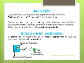 Definición:
Los polinomios son expresiones algebraicas de la forma:
P(x) = an xn + an - 1 xn - 1 + an - 2 xn - 2 + ... + a1 x1 + a0
Donde an ,an - 1 ,an - 2 , ... ,a1 ,a0 son números que aparecen
multiplicando a la variable, llamados coeficientes de la variable.
Al término sin x se le llama término independiente.
Grado de un polinomio:
El grado de un polinomio es el mayor exponente al que se
encuentra elevada la variable x.
Polinomios - profesor: Luna,Dante
4
 