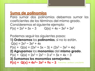 Suma de polinomios
Para sumar dos polinomios debemos sumar los
coeficientes de los términos del mismo grado.
Consideremos el siguiente ejemplo:
P(x) = 2x3 + 5x − 3 Q(x) = 4x − 3x2 + 2x3
Podemos seguir los siguientes pasos:
1) Ordenamos los polinomios, si no lo están.
Q(x) = 2x3 − 3x2 + 4x
P(x) + Q(x) = (2x3 + 5x − 3) + (2x3 − 3x2 + 4x)
2) Agrupamos los monomios del mismo grado.
P(x) + Q(x) = 2x3 + 2x3 − 3 x2 + 5x + 4x − 3
3) Sumamos los monomios semejantes.
P(x) + Q(x) = 4x3− 3x2 + 9x − 3 Polinomios - profesor: Luna,Dante
8
 