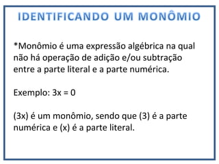 *Monômio é uma expressão algébrica na qual
não há operação de adição e/ou subtração
entre a parte literal e a parte numérica.
Exemplo: 3x = 0
(3x) é um monômio, sendo que (3) é a parte
numérica e (x) é a parte literal.
 