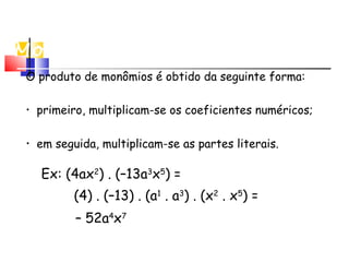 Multiplicação de
Monômios
O produto de monômios é obtido da seguinte forma:
• em seguida, multiplicam-se as partes literais.
Ex: (4ax2
) . (–13a3
x5
) =
(4) . (–13) . (a1
. a3
) . (x2
. x5
) =
– 52a4
x7
• primeiro, multiplicam-se os coeficientes numéricos;
 