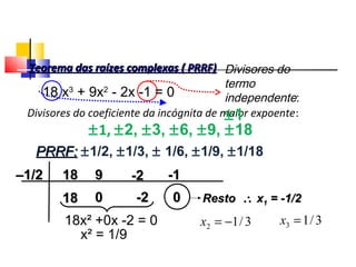 Divisores do coeficiente da incógnita de maior expoente:
±1, ±2, ±3, ±6, ±9, ±18
PRRF:PRRF: ±1/2, ±1/3, ± 1/6, ±1/9, ±1/18
––1/21/2 1818 99 -2-2 -1-1
1818 00 -2-2 00 RestoResto ∴∴ xx11 = -1/2= -1/2
18x² +0x -2 = 0
x² = 1/9
3/12 −=x 3/13 =x
Divisores do
termo
independente:
±1
Teorema das raízes complexas ( PRRF)Teorema das raízes complexas ( PRRF)
18 x3
+ 9x2
- 2x -1 = 0
Polinômios
 