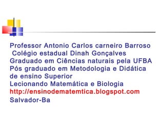 Professor Antonio Carlos carneiro Barroso
 Colégio estadual Dinah Gonçalves
Graduado em Ciências naturais pela UFBA
Pós graduado em Metodologia e Didática
de ensino Superior
Lecionando Matemática e Biologia
http://ensinodematemtica.blogspot.com
Salvador-Ba
 