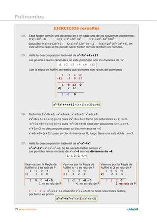 72 MATEMÁTICAS A
EJERCICIOS resueltos
14. Saca factor común una potencia de x en cada uno de los siguientes polinomios:
P(x)=2x3
+3x Q(x)= x4
+2x6
-3x5
R(x)=2x6
+6x5
+8x3
Solución: P(x)=x·(2x2
+3) Q(x)=x4
·(2x2
-3x+1) R(x)=2x3
·(x3
+3x2
+4), en
este último caso se ha podido sacar factor común también un número.
15. Halla la descomposición factorial de x3
-7x2
+4x+12
Las posibles raíces racionales de este polinomio son los divisores de 12
1 2 3 4 6 12± ± ± ± ± ±
Con la regla de Ruffini miramos que divisores son raíces del polinomio
1 -7 4 12
-1) -1 8 -12
________________
1 -8 12 0
2) 2 -12
________________
1 -6 0
x3
-7x2
+4x+12=(x+1)·(x-2)·(x-6)
16. Factoriza 2x2
-8x+6; -x2
+3x+4; x2
+2x+3; x2
+6x+9.
2x2
-8x+6=2·(x-1)·(x-3) pues 2x2
-8x+6=0 tiene por soluciones x=1; x=3.
-x2
+3x+4=-(x+1)·(x-4) pues -x2
+3x+4=0 tiene por soluciones x=-1; x=4.
x2
+2x+3 no descompone pues su discriminante es <0
x2
+6x+9=(x+3)2
pues su discriminante es 0, luego tiene una raíz doble: x=-3.
17. Halla la descomposición factorial de x7
-x6
-4x4
x7
-x6
-4x4
=x4
·(x3
-x2
-4). Se ha sacado factor común x4
.
Las posibles raíces enteras de x3
-x2
-4 son los divisores de -4:
1,-1, 2,-2, 4,-4
.
Veamos por la Regla de
Ruffini si 1 es raíz de P
1 -1 0 -4
1) 1 0 0
________________
1 0 0 -4 ≠ 0,
1 no es raíz de P
Veamos por la Regla de
Ruffini si -1 es raíz de P
1 -1 0 -4
-1) -1 2 -2
________________
1 -2 2 -6 ≠ 0
-1 no es raíz de P
Veamos por la Regla de
Ruffini si 2 es raíz de P
1 -1 0 -4
2) 2 2 4
_______________
1 1 2 0
2 es raíz de P
1 1 2 = x2
+x+2 La ecuación x2
+x+2=0 no tiene soluciones reales,
por tanto es primo
x7
-x6
-4x4
=x4
·(x-2)·(x2
+x+2)
Polinomios
 