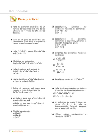 74 MATEMÁTICAS A
1. Halla la expresión algebraica de un
número de tres cifras si la cifra de las
unidades es 4 veces la cifra de las
decenas.
2. ¿Cuál es esl grado de 2x5
-x3
+3x2
? ¿Su
coeficiente de grado 3? ¿y el de grado 2?
Calcula su valor numérico en x=2
3. Halla P(x)-3·Q(x) siendo P(x)=4x2
+4x
y Q(x)=6x2
+2x.
4. Multiplica los polinomios
P(x)=-3x3
+4x2
-x-2 y Q(x)=-x2
+7.
5. Halla el cociente y el resto de la
división de x3
+2x2
+5x-7 entre
–x2
+x-1.
6. Haz la división de x3
+4x2
+2x-3 entre
x-2 con la regla de Ruffini.
7. Aplica el teorema del resto para
calcular el resto de la división de
2x3
-2x2
+x-7 entre x-5.
8. a) Halla m para que x3
+mx2
-2mx+6
sea divisible por x+2
b) Halla m para que x3
+mx2
-8mx+4
sea divisible por x-1.
9. Efectúa las potencias
a) (3x+2)2
b) (2x-4)2
c) (x-5)2
10. Descomponer, aplicando las
identidades notables, los polinomio:
a) x4
-72x2
+362
b) x4
-16
11. Descomponer los siguientes
polinomios, si es posible, aplicando la
ecuación de segundo grado.
a) 3x2
-10x+3
b) x2
-4x+5
12. Simplifica las siguientes fracciones
algebraicas
a)
2
x 8x 16
3x 12
+ +
+
b)
2
2
3x 12
x 4x 4
−
− +
c)
2
2
4x 4x 1
12x 3
+ +
−
13. Saca factor común en 12x12
+24x10
14. Halla la descomposición en factores
primos de los siguientes polinomios
a) 3x8
-39x7
+162x6
-216x5
b) 3x9
+12x8
+15x7
+6x6
15. Un polinomio de grado 3 tiene por
raíces –5, 7 y 1. Halla su
descomposición factorial sabiendo
que su valor en 2 es 128.
16. ¿Cómo realizas mentalmente el
cálculo de 232
-222
?
Para practicar
Polinomios
 