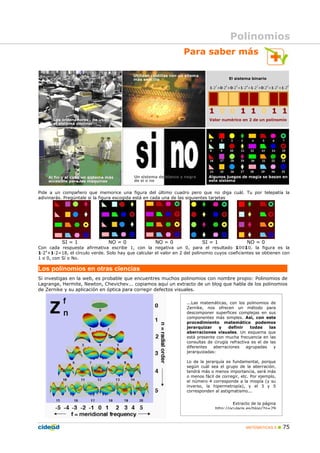 MATEMÁTICAS A 75
Para saber más
Pide a un compañero que memorice una figura del último cuadro pero que no diga cuál. Tu por telepatía la
adivinarás. Pregúntale si la figura escogida está en cada una de las siguientes tarjetas
SI = 1 NO = 0 NO = 0 SI = 1 NO = 0
Con cada respuesta afirmativa escribe 1, con la negativa un 0, para el resultado 10010, la figura es la
1·24
+1·2=18, el círculo verde. Solo hay que calcular el valor en 2 del polinomio cuyos coeficientes se obtienen con
1 o 0, con Sí o No.
Los polinomios en otras ciencias
Si investigas en la web, es probable que encuentres muchos polinomios con nombre propio: Polinomios de
Lagrange, Hermite, Newton, Chevichev... copiamos aquí un extracto de un blog que habla de los polinomios
de Zernike y su aplicación en óptica para corregir defectos visuales.
...Las matemáticas, con los polinomios de
Zernike, nos ofrecen un método para
descomponer superfices complejas en sus
componentes más simples. Así, con este
procedimiento matemático podemos
jerarquizar y definir todas las
aberraciones visuales. Un esquema que
está presente con mucha frecuencia en las
consultas de cirugía refractiva es el de las
diferentes aberraciones agrupadas y
jerarquizadas:
Lo de la jerarquía es fundamental, porque
según cuál sea el grupo de la aberración,
tendrá más o menos importancia, será más
o menos fácil de corregir, etc. Por ejemplo,
el número 4 corresponde a la miopía (y su
inverso, la hipermetropía), y el 3 y 5
corresponden al astigmatismo...
Extracto de la página
http://ocularis.es/blog/?p=29
Polinomios
 