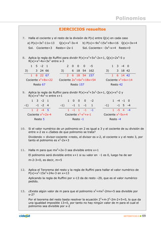 MATEMÁTICAS A 69
EJERCICIOS resueltos
7. Halla el cociente y el resto de la división de P(x) entre Q(x) en cada caso
a) P(x)=3x2
-11x-13 Q(x)=x2
-3x-4 b) P(x)=-9x3
-15x2
+8x+16 Q(x)=3x+4
Sol. Cociente=3 Resto=-2x-1 Sol. Cociente= -3x2
-x+4 Resto=0
8. Aplica la regla de Ruffini para dividir P(x)=x3
+5x2
-2x+1, Q(x)=2x4
-5 y
R(x)=x3
-4x+3x2
entre x-3
1 5 -2 1 2 0 0 0 -5 1 3 -4 0
3) 3 24 66 3) 6 18 54 162 3) 3 18 42
1 8 22 67 2 6 18 54 157 1 6 14 42
Cociente x2
+8x+22 Cociente 2x3
+6x2
+18x+54 Cociente x2
+6x+14
Resto 67 Resto 157 Resto 42
9. Aplica la regla de Ruffini para dividir P(x)=x3
+3x2
-2x+1, Q(x)=x4
-2 y
R(x)=x3
-4x2
-x entre x+1
1 3 -2 1 1 0 0 0 -2 1 -4 -1 0
-1) -1 -2 4 -1) -1 1 -1 1 -1) -1 5 -4
1 2 -4 5 1 -1 1 -1 -1 1 -5 4 -4
Cociente x2
+2x-4 Cociente x3
-x2
+x-1 Cociente x2
-5x+4
Resto 5 Resto -1 Resto -4
10. Si el valor numérico de un polinomio en 2 es igual a 3 y el cociente de su división de
entre x-2 es x ¿Sabes de que polinomio se trata?
Dividendo = divisor·cociente +resto, el divisor es x-2, el cociente x y el resto 3, por
tanto el polinomio es x2
-2x+3
11. Halla m para que mx2
+2x-3 sea divisible entre x+1
El polinomio será divisible entre x+1 si su valor en -1 es 0, luego ha de ser
m-2-3=0, es decir, m=5
12. Aplica el Terorema del resto y la regla de Ruffini para hallar el valor numérico de
P(x)=x3
-15x2
+24x-3 en x=13
Aplicando la regla de Ruffini por x-13 da de resto –29, que es el valor numérico
pedido.
13. ¿Existe algún valor de m para que el polinomio x3
+mx2
-2mx+5 sea divisible por
x-2?
Por el teorema del resto basta resolver la ecuación 23
+m·22
-2m·2+5=0, lo que da
una igualdad imposible 13=0, por tanto no hay ningún valor de m para el cual el
polinomio sea divisible por x-2
Polinomios
 