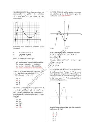 11-(UFMG MG-06) Neste plano cartesiano, está
representado o gráfico do polinômio
3 2
( )p x ax bx cx d    , sendo a, b, c e d
números reais.
Considere estas afirmativas referentes a esse
polinômio:
I. 5 0a b c    ; e
II. ( (6)) (6)p p p .
Então, é CORRETO afirmar que:
a) nenhuma das afirmativas é verdadeira.
b) apenas a afirmativa I é verdadeira.
c) apenas a afirmativa II é verdadeira.
d) ambas as afirmativas são verdadeiras.
12-(PUC MG-01) O polinômio P(x) = ax3
+ bx2
+ cx + d é idêntico ao polinômio Q(x) = x3
– 2x
+ 4. O valor de a + b + c + d é:
a) 2
b) 3
c) 4
d) 5
13-(Unifor CE-00) São dados os polinômios P
 x  3, Q  x2  3x  9 e R  (a  b)x3  (a 
b)x2  cx  d. Sabendo-se que o polinômio P .
Q é idêntico a R, conclui-se que a  b  c  d é
igual a:
a) 28
b) 13
c) 25/2
d) 3/2
e) 26
14-(UFPE PE-06) O gráfico abaixo representa
um polinômio p ( x ) do terceiro grau de
coeficientes reais. Gab: VVVVF
Então:
00. p(x) não admite raízes complexas não reais.
01. ( ) 0p x  se 2 1x    ou 1x  .
02. (0) 2p   .
03. se
3 2
( )p x ax bx cx d    , logo
0a b c d    .
04. (2) 8p  .
15-(UFMT MT-06) A divisão de um polinômio
de coeficientes reais P(x) por )1x(  apresenta
como quociente um polinômio Q(x) de grau 3
com o coeficiente do termo de maior grau igual
a 1 e, como resto, )3x(  . O gráfico de Q(x) é
mostrado na figura abaixo.
A partir dessas informações, qual é a soma dos
coeficientes de P(x)?
a) 1
b) 2
c) 0
d) 1
e) 2
 