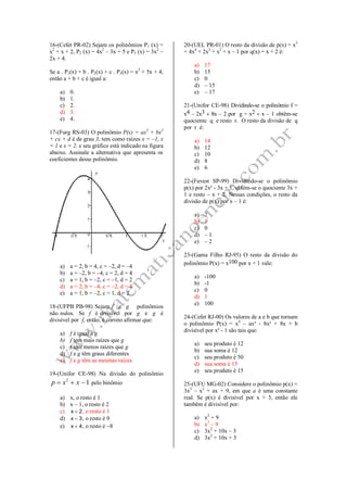 16-(Cefet PR-02) Sejam os polinômios P1 (x) =
x2
+ x + 2, P2 (x) = 4x2
– 3x + 5 e P3 (x) = 3x2
–
2x + 4.
Se a . P1(x) + b . P2(x) + c . P3(x) = x2
+ 5x + 4,
então a + b + c é igual a:
a) 0.
b) 1.
c) 2.
d) 3.
e) 4.
17-(Furg RS-03) O polinômio P(x) = ax3
+ bx2
+ cx + d é de grau 3, tem como raízes x = –1, x
= 1 e x = 2, e seu gráfico está indicado na figura
abaixo. Assinale a alternativa que apresenta os
coeficientes desse polinômio.
a) a = 2, b = 4, c = –2, d = –4
b) a = –2, b = –4, c = 2, d = 4
c) a = 1, b = –2, c = –1, d = 2
d) a = 2, b = –4, c = –2, d = 4
e) a = 1, b = –2, c = 1, d = 2
18-(UFPB PB-98) Sejam f e g polinômios
não nulos. Se f é divisível por g e g é
divisível por f, então, é correto afirmar que:
a) f é igual a g
b) f tem mais raízes que g
c) f tem menos raízes que g
d) f e g têm graus diferentes
e) f e g têm as mesmas raízes
19-(Unifor CE-98) Na divisão do polinômio
2
1p x x   pelo binômio
a) x, o resto é 1
b) x – 1, o resto é 2
c) x  2, o resto é 1
d) x  3, o resto é 9
e) x  4, o resto é 8
20-(UEL PR-01) O resto da divisão de p(x) = x5
+ 4x4
+ 2x3
+ x2
+ x – 1 por q(x) = x + 2 é:
a) 17
b) 15
c) 0
d) – 15
e) – 17
21-(Unifor CE-98) Dividindo-se o polinômio f =
x4 – 2x3  8x – 2 por g = x2  x – 1 obtêm-se
quociente q e resto r. O resto da divisão de q
por r é:
a) 14
b) 12
c) 10
d) 8
e) 6
22-(Fuvest SP-99) Dividindo-se o polinômio
p(x) por 2x² - 3x + 1, obtém-se o quociente 3x +
1 e resto – x + 2. Nessas condições, o resto da
divisão de p(x) por x – 1 é:
a) 2
b) 1
c) 0
d) – 1
e) – 2
23-(Gama Filho RJ-95) O resto da divisão do
polinômio P(x) = x100 por x + 1 vale:
a) -100
b) -1
c) 0
d) 1
e) 100
24-(Cefet RJ-00) Os valores de a e b que tornam
o polinômio P(x) = x4
– ax³ - 8x² + 8x + b
divisível por x² - 1 são tais que:
a) seu produto é 12
b) sua soma é 12
c) seu produto é 50
d) sua soma é 15
e) seu produto é 15
25-(UFU MG-02) Considere o polinômio p(x) =
3x3
– x2
+ ax + 9, em que a é uma constante
real. Se p(x) é divisível por x + 3, então ele
também é divisível por:
a) x2
+ 9
b) x2
– 9
c) 3x2
+ 10x – 3
d) 3x2
+ 10x + 3
 