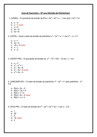 Lista de Exercícios – 8º ano (Divisão de Polinômios) 
1. (UFMG) – O quociente da divisão de P(x) = 4x4 – 4x3 + x – 1 por q(x) = 4x3 +1 é: 
a. x – 5 
b. x – 1 certa 
c. x + 5 
d. 4x – 5 
e. 4x + 8 
2. (UFPE) – Qual o resto da divisão do polinômio x3 – 2x2 + x + 1 por x2 – x + 2 ? 
a. x + 1 
b. 3x + 2 
c. -2x + 3 certa 
d. x – 1 
e. x – 2 
3. (CEFET-PR) – O quociente da divisão de x3 – 7x2 +16x – 12 por x – 3 é: 
a. x – 3 
b. x3 – x2 + 1 
c. x2 – 5x + 6 
d. x2 – 4x + 4 certa 
e. x2 + 4x – 4 
4. (UNICAMP-SP) – O resto da divisão do polinômio x3 – 2x2 + 4 pelo polinômio x2 – 4 é: 
a. R(x) = 2x – 2 
b. R(x) = -2x + 4 
c. R(x) = x + 2 
d. R(x) = 4x – 4 certa 
e. R(x) = -x + 4 
5. (PUC-PR) – O resto da divisão de x4 – 2x3 + 2x2 + 5x + 1 por x – 2 é: 
a. 1 
b. 20 
c. 0 
d. 19 certa 
e. 2  