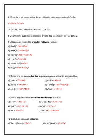 6- Encontre o perímetro e área de um retângulo cujos lados medem 3x² e 4x. 
A=12x³ e P=¨6x²+ 
7-Calcule o resto da divisão de x²+5x-1 por x+1. 
8-Determinar o quociente e o resto da divisão do polinômio 3x³-5x²+x-2 por x-2. 
9-Utilizando as regras dos produtos notáveis , calcule: 
a)(6a -1)²= 36a²-12a+1 
b)(2+5X)²= 4+20x+25x² 
c)(3ab+7)²=9a²b²+42ab+49 
d)(x²+4)²= +8x²+16 
e)(2x+9)(2x-9)=4x²-81 
f)(6x+y)²=36x²+12xy+y² 
10)Determine os quadrados das seguintes somas, aplicando a regra prática. 
a)(x+3)² = X²+6X+9 d)(a+3)²=a²+6a+9 
b)(2x+1)² = 4X²+4X+1 e)(4a+3b)²=16a²+12ab+9b² 
c)(4x+3)² = 16X²+24X+9 f)(x²+x)²= +2x³+x² 
11)Use a regularidade do quadrado da diferença e calcule: 
a)(a-5)²= a²-10a+25 d)(x-10)(x-10)=x²-20x+100 
b)(4x-6)²=16x²-48x+36 e)(y²-x)²= -2y²x+x² 
c)(5-f)²= 25-10f+f² f)(x-6w)²=x²-12xw+36w² 
12)Calcule os seguintes produtos: 
a)(5a + c)(5a –c)= 25a²-c² c)(4x+4y)(4x-4y)=16x²-16y²  