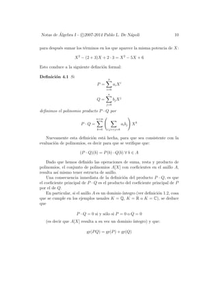 Notas de ´Algebra I - c 2007-2014 Pablo L. De N´apoli 10
para despu´es sumar los t´erminos en los que aparece la misma potencia de X:
X2
− (2 + 3)X + 2 · 3 = X2
− 5X + 6
Esto conduce a la siguiente deﬁnci´on formal:
Deﬁnici´on 4.1 Si
P =
n
i=0
aiXi
Q =
n
j=0
bjXj
deﬁnimos el polinomio producto P · Q por
P · Q =
n+m
k=0 i,j:i+j=k
aibj Xk
Nuevamente esta deﬁnici´on est´a hecha, para que sea consistente con la
evaluaci´on de polinomios, es decir para que se veriﬁque que:
(P · Q)(b) = P(b) · Q(b) ∀ b ∈ A
Dado que hemos deﬁnido las operaciones de suma, resta y producto de
polinomios, el conjunto de polinomios A[X] con coeﬁcientes en el anillo A,
resulta as´ı mismo tener estructa de anillo.
Una consecuencia inmediata de la deﬁnici´on del producto P · Q, es que
el coeﬁciente principal de P · Q es el producto del coeﬁciente principal de P
por el de Q.
En particular, si el anillo A es un dominio ´ıntegro (ver deﬁnici´on 1.2, cosa
que se cumple en los ejemplos usuales K = Q, K = R o K = C), se deduce
que
P · Q = 0 si y s´olo si P = 0 o Q = 0
(es decir que A[X] resulta a su vez un dominio ´ıntegro) y que:
gr(PQ) = gr(P) + gr(Q)
 