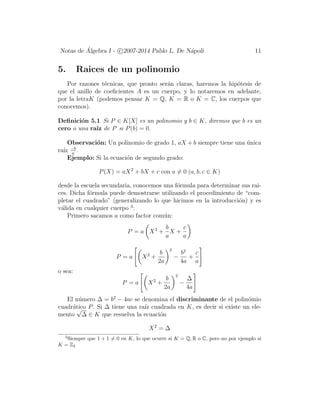 Notas de ´Algebra I - c 2007-2014 Pablo L. De N´apoli 11
5. Raices de un polinomio
Por razones t´ecnicas, que pronto ser´an claras, haremos la hip´otesis de
que el anillo de coeﬁcientes A es un cuerpo, y lo notaremos en adelante,
por la letraK (podemos pensar K = Q, K = R o K = C, los cuerpos que
conocemos).
Deﬁnici´on 5.1 Si P ∈ K[X] es un polinomio y b ∈ K, diremos que b es un
cero o una ra´ız de P si P(b) = 0.
Observaci´on: Un polinomio de grado 1, aX + b siempre tiene una ´unica
ra´ız −b
a
.
Ejemplo: Si la ecuaci´on de segundo grado:
P(X) = aX2
+ bX + c con a = 0 (a, b, c ∈ K)
desde la escuela secundaria, conocemos una f´ormula para determinar sus rai-
ces. Dicha f´ormula puede demostrarse utilizando el procedimiento de “com-
pletar el cuadrado” (generalizando lo que hicimos en la introducci´on) y es
v´alida en cualquier cuerpo 3
:
Primero sacamos a como factor com´un:
P = a X2
+
b
a
X +
c
a
P = a X2
+
b
2a
2
−
b2
4a
+
c
a
o sea:
P = a X2
+
b
2a
2
−
∆
4a
El n´umero ∆ = b2
− 4ac se denomina el discriminante de el polin´omio
cuadr´atico P. Si ∆ tiene una ra´ız cuadrada en K, es decir si existe un ele-
mento
√
∆ ∈ K que resuelva la ecuaci´on
X2
= ∆
3
Siempre que 1 + 1 = 0 en K, lo que ocurre si K = Q, R o C, pero no por ejemplo si
K = Z2
 