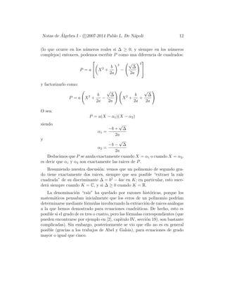 Notas de ´Algebra I - c 2007-2014 Pablo L. De N´apoli 12
(lo que ocurre en los n´umeros reales si ∆ ≥ 0, y siempre en los n´umeros
complejos) entonces, podemos escribir P como una diferencia de cuadrados:
P = a

 X2
+
b
2a
2
−
√
∆
2a
2


y factorizarlo como:
P = a X2
+
b
2a
−
√
∆
2a
X2
+
b
2a
+
√
∆
2a
O sea:
P = a(X − α1)(X − α2)
siendo
α1 =
−b +
√
∆
2a
y
α2 =
−b −
√
∆
2a
Deducimos que P se anula exactamente cuando X = α1 o cuando X = α2,
es decir que α1 y α2 son exactamente las raices de P.
Resumiendo nuestra discusi´on: vemos que un polinomio de segundo gra-
do tiene exactamente dos raices, siempre que sea posible “extraer la ra´ız
cuadrada” de su discriminante ∆ = b2
− 4ac en K; en particular, esto suce-
der´a siempre cuando K = C, y si ∆ ≥ 0 cuando K = R.
La denominaci´on “ra´ız” ha quedado por razones hist´oricas, porque los
matem´aticos pensaban inicialmente que los ceros de un polinomio podr´ıan
determinarse mediante f´ormulas involucrando la extracci´on de raices an´alogas
a la que hemos demostrado para ecuaciones cuadr´aticas. De hecho, esto es
posible si el grado de es tres o cuatro, pero las f´ormulas correspondientes (que
pueden encontrarse por ejemplo en [2], cap´ıtulo IV, secci´on 19), son bastante
complicadas). Sin embargo, posteriormente se vio que ello no es en general
posible (gracias a los trabajos de Abel y Galois), para ecuaciones de grado
mayor o igual que cinco.
 