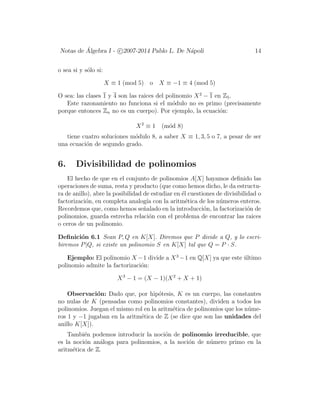 Notas de ´Algebra I - c 2007-2014 Pablo L. De N´apoli 14
o sea si y s´olo si:
X ≡ 1 (mod 5) o X ≡ −1 ≡ 4 (mod 5)
O sea: las clases 1 y 4 son las raices del polinomio X2
− 1 en Z5.
Este razonamiento no funciona si el m´odulo no es primo (precisamente
porque entonces Zn no es un cuerpo). Por ejemplo, la ecuaci´on:
X2
≡ 1 (m´od 8)
tiene cuatro soluciones m´odulo 8, a saber X ≡ 1, 3, 5 o 7, a pesar de ser
una ecuaci´on de segundo grado.
6. Divisibilidad de polinomios
El hecho de que en el conjunto de polinomios A[X] hayamos deﬁnido las
operaciones de suma, resta y producto (que como hemos dicho, le da estructu-
ra de anillo), abre la posibilidad de estudiar en ´el cuestiones de divisibilidad o
factorizaci´on, en completa analog´ıa con la aritm´etica de los n´umeros enteros.
Recordemos que, como hemos se˜nalado en la introducci´on, la factorizaci´on de
polinomios, guarda estrecha relaci´on con el problema de encontrar las raices
o ceros de un polinomio.
Deﬁnici´on 6.1 Sean P, Q en K[X]. Diremos que P divide a Q, y lo escri-
biremos P|Q, si existe un polinomio S en K[X] tal que Q = P · S.
Ejemplo: El polinomio X −1 divide a X3
−1 en Q[X] ya que este ´ultimo
polinomio admite la factorizaci´on:
X3
− 1 = (X − 1)(X2
+ X + 1)
Observaci´on: Dado que, por hip´otesis, K es un cuerpo, las constantes
no nulas de K (pensadas como polinomios constantes), dividen a todos los
polinomios. Juegan el mismo rol en la aritm´etica de polinomios que los n´ume-
ros 1 y −1 jugaban en la aritm´etica de Z (se dice que son las unidades del
anillo K[X]).
Tambi´en podemos introducir la noci´on de polinomio irreducible, que
es la noci´on an´aloga para polinomios, a la noci´on de n´umero primo en la
aritm´etica de Z.
 
