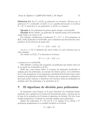 Notas de ´Algebra I - c 2007-2014 Pablo L. De N´apoli 15
Deﬁnici´on 6.2 Sea P ∈ K[X] un polinomio no constante. Diremos que el
polinomio P es irreducible en K[X] si no es posible factorizarlo en la forma
P = Q · S donde Q y S son polinomios en K[X] no contantes.
Ejemplo 1: Un polinomio de primer grado siempre es irreducible.
Ejemplo 2: En cambio, un polinomio de segundo grado ser´a irreducible
seg´un tenga o no raices en K.
Por ejemplo, consideremos el polinomio P = X2
+ 1. Si lo pensamos en
R[X], dicho polinomio es irreducible, pue si admitiera una factorizaci´on como
producto de dos factores de grado uno:
X2
+ 1 = k(X − a)(X − b)
con k, a, c ∈ R, P admitir´ıa dos raices reales a, b, pero sabemos que no
tiene ninguna.
En cambio en C[X], P se factoriza en la forma:
X2
+ 1 = (X − i)(X + i)
y entonces no es irreducible.
M´as adelante, veremos que en general, un polinomio que admite raices en
K no puede ser irreducible en K[X].
Dado que, como hemos dicho, el concepto de polinomio irreducible es
an´alogo para los polinomios, al concepto de n´umero primo, en la aritm´etica
de Z, cabe preguntarse si los polinomios admitir´an factorizaci´on ´unica como
producto de polinomios irreducibles. Veremos que la respuesta es aﬁrmativa,
pero para poder enunciar y demostrar este teorema, henos de profundizar la
analog´ıa entre los polinomios y la aritm´etica de Z.
7. El algoritmo de divisi´on para polinomios
Si repazamos como hicimos en Z para demostrar los resultados funda-
mentales, que condujeron al teorema de factorizaci´on ´unica, veremos que en
la base de la aritm´etica de Z estaba el algoritmo de divisi´on. Por ello, tiene
sentido preguntarse si existir´a un concepto an´alogo para polinomios.
Dados dos polinomios P y D con D = 0, aunque D no divida a P,
podr´ıamos preguntarnos si es posible escribirlo en la forma
P = QD + R
 
