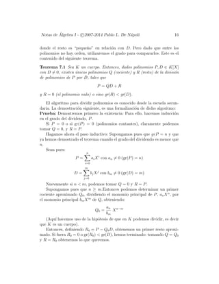 Notas de ´Algebra I - c 2007-2014 Pablo L. De N´apoli 16
donde el resto es “peque˜no” en relaci´on con D. Pero dado que entre los
polinomios no hay orden, utilizaremos el grado para compararlos. Este es el
contenido del siguiente teorema.
Teorema 7.1 Sea K un cuerpo. Entonces, dados polinomios P, D ∈ K[X]
con D = 0, existen ´unicos polinomios Q (cociente) y R (resto) de la divisi´on
de polinomios de P por D, tales que
P = QD + R
y R = 0 (el polinomio nulo) o sino gr(R) < gr(D).
El algoritmo para dividir polinomios es conocido desde la escuela secun-
daria. La demostraci´on siguiente, es una formalizaci´on de dicho algoritmo:
Prueba: Demostremos primero la existencia: Para ello, hacemos inducci´on
en el grado del dividendo, P.
Si P = 0 o si gr(P) = 0 (polinomios contantes), claramente podemos
tomar Q = 0, y R = P.
Hagamos ahora el paso inductivo: Supongamos pues que grP = n y que
ya hemos demostrado el teorema cuando el grado del dividendo es menor que
n.
Sean pues:
P =
n
i=0
aiXi
con an = 0 (gr(P) = n)
D =
m
j=0
bjXj
con bm = 0 (gr(D) = m)
Nuevamente si n < m, podemos tomar Q = 0 y R = P.
Supongamos pues que n ≥ m.Entonces podemos determinar un primer
cociente aproximado Q0, dividiendo el monomio principal de P, anXn
, por
el monomio principal bmXm
de Q, obteniendo:
Q0 =
an
bm
Xn−m
(Aqu´ı hacemos uso de la hip´otesis de que en K podemos dividir, es decir
que K es un cuerpo).
Entonces, deﬁniendo R0 = P − Q0D, obtenemos un primer resto aproxi-
mado. Si fuera R0 = 0 o gr(R0) < gr(D), hemos terminado: tomando Q = Q0
y R = R0 obtenemos lo que queremos.
 