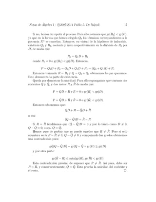 Notas de ´Algebra I - c 2007-2014 Pablo L. De N´apoli 17
Si no, hemos de repetir el proceso. Para ello notamos que gr(R0) < gr(P),
ya que en la forma que hemos elegido Q0 los t´erminos correspondientes a la
potencia Xn
se cancelan. Entonces, en virtud de la hip´otesis de inducci´on,
existir´an Q1 y R1, cociente y resto respectivamente en la divisi´on de R0 por
D, de modo que:
R0 = Q1D + R1
donde R1 = 0 o gr(R1) < gr(D). Entonces,
P = Q0D + R0 = Q0D + Q1D + R1 = (Q0 + Q1)D + R1
Entonces tomando R = R1 y Q = Q0 + Q1 obtenemos lo que queremos.
Esto demuestra la parte de existencia.
Queda por demostrar la unicidad: Para ello supongamos que tenemos dos
cocientes Q y ˜Q, y dos restos R y ˜R de modo que:
P = QD + R y R = 0 o gr(R) < gr(D)
P = ˜QD + ˜R y ˜R = 0 o gr( ˜R) < gr(D)
Entonces obtenemos que:
QD + R = ˜QD + ˜R
o sea:
(Q − ˜Q)D = ˜R − R
Si R = ˜R tendr´ıamos que (Q − ˜Q)D = 0 y por lo tanto como D = 0,
Q − ˜Q = 0; o sea, Q = ˜Q.
Hemos pues de probar que no puede suceder que R = ˜R. Pero si esto
ocurriera ser´ıa R − ˜R = 0, Q − ˜Q = 0 y comparando los grados obtenemos
una contradicci´on pues:
gr[(Q − ˜Q)D] = gr(Q − ˜Q + gr(D) ≥ gr(D)
y por otra parte:
gr( ˜R − R) ≤ m´ax(gr(R), gr( ˜R) < gr(D)
Esta contradicci´on provino de suponer que R = ˜R. As´ı pues, debe ser
R = ˜R, y consecuentemente, Q = ˜Q. Esto prueba la unicidad del cociente y
el resto.
 