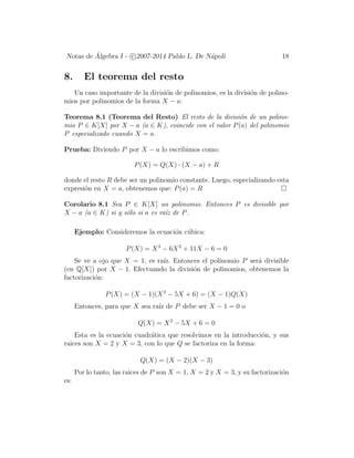 Notas de ´Algebra I - c 2007-2014 Pablo L. De N´apoli 18
8. El teorema del resto
Un caso importante de la divisi´on de polinomios, es la divisi´on de polino-
mios por polinomios de la forma X − a:
Teorema 8.1 (Teorema del Resto) El resto de la divisi´on de un polino-
mio P ∈ K[X] por X − a (a ∈ K), coincide con el valor P(a) del polinomio
P especializado cuando X = a.
Prueba: Diviendo P por X − a lo escribimos como:
P(X) = Q(X) · (X − a) + R
donde el resto R debe ser un polinomio constante. Luego, especializando esta
expresi´on en X = a, obtenemos que: P(a) = R
Corolario 8.1 Sea P ∈ K[X] un polinomio. Entonces P es divisible por
X − a (a ∈ K) si y s´olo si a es ra´ız de P.
Ejemplo: Consideremos la ecuaci´on c´ubica:
P(X) = X3
− 6X2
+ 11X − 6 = 0
Se ve a ojo que X = 1, es ra´ız. Entonces el polinomio P ser´a divisible
(en Q[X]) por X − 1. Efectuando la divisi´on de polinomios, obtenemos la
factorizaci´on:
P(X) = (X − 1)(X2
− 5X + 6) = (X − 1)Q(X)
Entonces, para que X sea ra´ız de P debe ser X − 1 = 0 o
Q(X) = X2
− 5X + 6 = 0
Esta es la ecuaci´on cuadr´atica que resolvimos en la introducci´on, y sus
raices son X = 2 y X = 3, con lo que Q se factoriza en la forma:
Q(X) = (X − 2)(X − 3)
Por lo tanto, las raices de P son X = 1, X = 2 y X = 3, y su factorizaci´on
es:
 