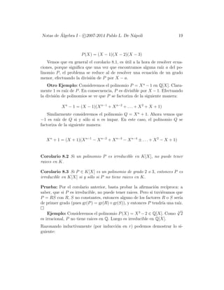 Notas de ´Algebra I - c 2007-2014 Pablo L. De N´apoli 19
P(X) = (X − 1)(X − 2)(X − 3)
Vemos que en general el corolario 8.1, es ´util a la hora de resolver ecua-
ciones, porque signiﬁca que una vez que encontramos alguna ra´ız a del po-
linomio P, el problema se reduce al de resolver una ecuaci´on de un grado
menor, efectuando la divisi´on de P por X − a.
Otro Ejemplo: Consideremos el polinomio P = Xn
− 1 en Q[X]. Clara-
mente 1 es ra´ız de P. En consecuencia, P es divisible por X − 1. Efectuando
la divisi´on de polinomios se ve que P se factoriza de la siguiente manera:
Xn
− 1 = (X − 1)(Xn−1
+ Xn−2
+ . . . + X2
+ X + 1)
Similarmente consideremos el polinomio Q = Xn
+ 1. Ahora vemos que
−1 es ra´ız de Q si y s´olo si n es impar. En este caso, el polinomio Q se
factoriza de la siguiente manera:
Xn
+ 1 = (X + 1)(Xn−1
− Xn−2
+ Xn−3
− Xn−4
± . . . + X2
− X + 1)
Corolario 8.2 Si un polinomio P es irreducible en K[X], no puede tener
raices en K.
Corolario 8.3 Si P ∈ K[X] es un polinomio de grado 2 o 3, entonces P es
irreducible en K[X] si y s´olo si P no tiene raices en K.
Prueba: Por el corolario anterior, basta probar la aﬁrmaci´on rec´ıproca: a
saber, que si P es irreducible, no puede tener raices. Pero si tuvi´eramos que
P = RS con R, S no constantes, entonces alguno de los factores R o S ser´ıa
de primer grado (pues gr(P) = gr(R)+gr(S)), y entonces P tendr´ıa una ra´ız.
Ejemplo: Consideremos el polinomio P(X) = X3
−2 ∈ Q[X]. Como 3
√
2
es irracional, P no tiene raices en Q. Luego es irreducible en Q[X].
Razonando inductivamente (por inducci´on en r) podemos demostrar lo si-
guiente:
 