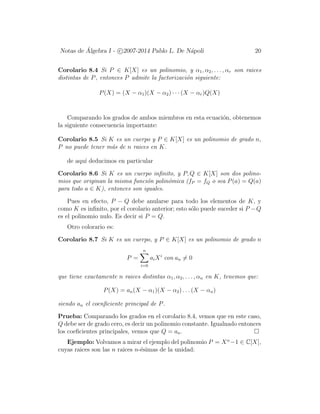 Notas de ´Algebra I - c 2007-2014 Pablo L. De N´apoli 20
Corolario 8.4 Si P ∈ K[X] es un polinomio, y α1, α2, . . . , αr son raices
distintas de P, entonces P admite la factorizaci´on siguiente:
P(X) = (X − α1)(X − α2) · · · (X − αr)Q(X)
Comparando los grados de ambos miembros en esta ecuaci´on, obtenemos
la siguiente consecuencia importante:
Corolario 8.5 Si K es un cuerpo y P ∈ K[X] es un polinomio de grado n,
P no puede tener m´as de n raices en K.
de aqu´ı deducimos en particular
Corolario 8.6 Si K es un cuerpo inﬁnito, y P, Q ∈ K[X] son dos polino-
mios que originan la misma funci´on polin´omica (fP = fQ o sea P(a) = Q(a)
para todo a ∈ K), entonces son iguales.
Pues en efecto, P − Q debe anularse para todo los elementos de K, y
como K es inﬁnito, por el corolario anterior; esto s´olo puede suceder si P −Q
es el polinomio nulo. Es decir si P = Q.
Otro colorario es:
Corolario 8.7 Si K es un cuerpo, y P ∈ K[X] es un polinomio de grado n
P =
n
i=0
aiXi
con an = 0
que tiene exactamente n raices distintas α1, α2, . . . , αn en K, tenemos que:
P(X) = an(X − α1)(X − α2) . . . (X − αn)
siendo an el coenﬁciente principal de P.
Prueba: Comparando los grados en el corolario 8.4, vemos que en este caso,
Q debe ser de grado cero, es decir un polinomio constante. Igualnado entonces
los coeﬁcientes principales, vemos que Q = an.
Ejemplo: Volvamos a mirar el ejemplo del polinomio P = Xn
−1 ∈ C[X],
cuyas raices son las n raices n-´esimas de la unidad:
 