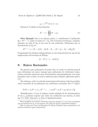 Notas de ´Algebra I - c 2007-2014 Pablo L. De N´apoli 21
ωk = e
2πik
n (0 ≤ k < n)
Entonces P admite la factorizaci´on:
Xn
− 1 =
n−1
k=0
(X − ωk) (1)
Otro Ejemplo: Sea p un n´umero primo, y consideremos el polinomio
Q = Xp−1
− 1, sobre el cuerpo K = Zp. Por el teorema de Fermat, cualquier
elemento no nulo de Zp es una ra´ız de este polinomio. Deducimos que su
factorizaci`on en Zp es4
Xp−1
− 1 = (X − 1)(X − 2)(X − 3) . . . (X − (p − 1)) enZp[X]
Comparando los t´erminos independientes se otra demostraci´on de una de las
implicaciones del teorema de Wilson:
(p − 1)! ≡ −1 (m´od p)
9. Raices Racionales
En general, para polinomios de grado alto, no existe un m´etodo general
para determinar sus raices (aunque para polinomios de coeﬁcientes reales,
existen m´etodos num´ericos para determinarlas aproximadamente con tanta
precisi´on como se desee, lo cual es suﬁciente para cualquier aplicaci´on pr´acti-
ca5
).
Sin embargo, existe un m´etodo general para determinar todas las posibles
raices racionales de un polinomio con coeﬁcientes racionales. Sea P ∈ Q[X]:
P(X) = anXn
+ an−1Xn−1
+ . . . + a2X2
+ a1X + a0 con aI ∈ Q
Multiplicando a P por el m´ınimo com´un m´ultiplo de los denominadores
de los ai, podemos suponer que todos sus coeﬁcientes son enteros, es decir
que P ∈ Z[X]. Entonces, se tiene el siguienteteorema:
4
Para simpliﬁcar la notaci´on, escribirmos aqu´ı por ejemplo 3 y no 3, pero recordamos
que los elementos de Zp no son enteros, sino clases de enteros congru´entes m´odulo p
5
Esto lo ver´an en el curso de Elementos de C´alculo Num´erico (para matem´atica) o de
m´etodos num´ericos (para computaci´on).
 