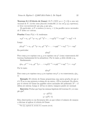 Notas de ´Algebra I - c 2007-2014 Pablo L. De N´apoli 22
Teorema 9.1 (Criterio de Gauss) Si P ∈ Z[X] y a = p
q
∈ Q es una ra´ız
racional de P, escrita como fracci´on irreducible (o sea con p y q coprimos),
se tiene necesariamente que p|a0 y que q|an.
En particular, si P es m´onico (o sea an = 1) las posibles racies racionales
de P deben ser enteras.
Prueba: Como P(a) = 0, tendremos:
anpn
+ an−1pn−1
q + an−2pn−2
q2
+ . . . + a2p2
qn−2
+ a1pqn−1
+ a0qn
= 0
Luego:
p(anpn−1
+ an−1pn−2
q + an−2pn−3
q2
+ . . . + a2pqn−1
+ a1qn−1
) = −a0qn
En particular:
p|a0qn
Pero como p es coprimo con q, p es coprimo con qn
(como consecuencia del
teorema fundamental de la aritm´etica). Por lo tanto, p debe dividir a a0.
Similarmente:
q(an−1pn−1
+ an−2pn−2
q + . . . + a2p2
qn−3
+ a1pqn−2
+ a0qn−1
) = −anpn
Por lo tanto
q|anpn
Pero como q es coprimo con p, q es coprimo con pn
; y en consecuencia, q|an.
Ejemplo: El criterio de Gauss proporciona una nueva prueba de que si
d ∈ N no es una potencia n-´esima de un entero, n
√
d es irracional. En efecto,
por el criterio de Gauss las posibles raices racionales del polinomio Xn
− d
deben ser enteras. Luego si n
√
d no es entero, tampoco puede ser racional.
Ejercicio: Probar que bajo las mismas hip´otesis del teorema 9.1, se cum-
ple que6
.
q − p|P(1)
q + p|P(−1)
Esta observaci´on es con frecuencia ´util, ya que reduce el n´umero de ensayos
a efectuar al aplicar el criterio de Gauss.
6
Ver [2], cap´ıtulo X, secci´on 41, ecuaci´on [41-31]
 