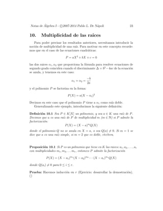 Notas de ´Algebra I - c 2007-2014 Pablo L. De N´apoli 23
10. Multiplicidad de las raices
Para poder precisar los resultados anteriores, necesitamos introducir la
noci´on de multiplicidad de una ra´ız. Para motivar en este concepto recorde-
mos que en el caso de las ecuaciones cuadr´aticas:
P = aX2
+ bX + c = 0
las dos raices α1, α2 que proporciona la f´ormula para resolver ecuaciones de
segundo grado coinciden cuando el discriminante ∆ = b2
−4ac de la ecuaci´on
se anula, y tenemos en este caso:
α1 = α2 =
−b
2a
y el polinomio P se factoriza en la forma:
P(X) = a(X − α1)2
Decimos en este caso que el polinomio P tiene a α1 como ra´ız doble.
Generalizando este ejemplo, introducimos la siguiente deﬁnici´on:
Deﬁnici´on 10.1 Sea P ∈ K[X] un polinomio, y sea a ∈ K una ra´ız de P.
Decimos que a es una ra´ız de P de multiplicidad m (m ∈ N) si P admite la
factorizaci´on:
P(X) = (X − a)m
Q(X)
donde el polinomio Q no se anula en X = a, o sea Q(a) = 0. Si m = 1 se
dice que a es una ra´ız simple, si m = 2 que es doble, etc´etera.
Proposici´on 10.1 Si P es un polinomio que tiene en K las raices: a1, a2, . . . , ar
con multiplicidades m1, m2, . . . mr, entonces P admite la factorizaci´on
P(X) = (X − a1)m1
(X − a2)m2
· · · (X − ar)mr
Q(X)
donde Q(ai) = 0 para 0 ≤ i ≤ r.
Prueba: Hacemos inducci´on en r (Ejercicio: desarrollar la demostraci´on).
 