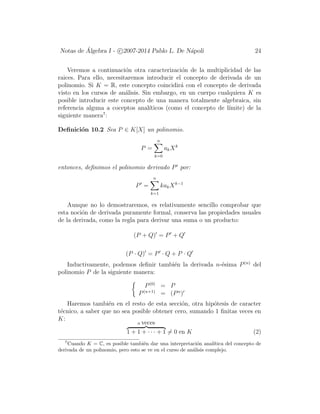 Notas de ´Algebra I - c 2007-2014 Pablo L. De N´apoli 24
Veremos a continuaci´on otra caracterizaci´on de la multiplicidad de las
raices. Para ello, necesitaremos introducir el concepto de derivada de un
polinomio. Si K = R, este concepto coincidir´a con el concepto de derivada
visto en los cursos de an´alisis. Sin embargo, en un cuerpo cualquiera K es
posible introducir este concepto de una manera totalmente algebraica, sin
referencia alguna a coceptos anal´ıticos (como el concepto de l´ımite) de la
siguiente manera7
:
Deﬁnici´on 10.2 Sea P ∈ K[X] un polinomio.
P =
n
k=0
akXk
entonces, deﬁnimos el polinomio derivado P por:
P =
n
k=1
kakXk−1
Aunque no lo demostraremos, es relativamente sencillo comprobar que
esta noci´on de derivada puramente formal, conserva las propiedades usuales
de la derivada, como la regla para derivar una suma o un producto:
(P + Q) = P + Q
(P · Q) = P · Q + P · Q
Inductivamente, podemos deﬁnir tambi´en la derivada n-´esima P(n)
del
polinomio P de la siguiente manera:
P(0)
= P
P(n+1)
= (Pn
)
Haremos tambi´en en el resto de esta secci´on, otra hip´otesis de caracter
t´ecnico, a saber que no sea posible obtener cero, sumando 1 ﬁnitas veces en
K:
n veces
1 + 1 + · · · + 1 = 0 en K (2)
7
Cuando K = C, es posible tambi´en dar una interpretaci´on anal´ıtica del concepto de
derivada de un polinomio, pero esto se ve en el curso de an´alisis complejo.
 