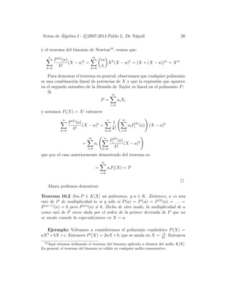 Notas de ´Algebra I - c 2007-2014 Pablo L. De N´apoli 26
y el teorema del binomio de Newton10
, vemos que:
n
k=0
P(k)
(a)
k!
(X − a)k
=
m
k=0
m
k
Xk
(X − a)k
= (X + (X − a))m
= Xm
Para demostar el teorema en general, observamos que cualquier polinomio
es una combinaci´on lineal de potencias de X y que la expresi´on que aparece
en el segundo miembro de la f´ormula de Taylor es lineal en el polinomio P:
Si
P =
m
i=0
aiXi
y notamos Pi(X) = Xi
entonces
n
k=0
P(k)
(a)
k!
(X − a)k
=
n
k=0
1
k!
m
i=0
aiP
(k)
i (a) (X − a)k
=
m
i=0
ai
n
k=0
P
(k)
i (a)
k!
(X − a)k
que por el caso anteriormente demostrado del teorema es:
=
m
i=0
aiPi(X) = P
Ahora podemos demostrar:
Teorema 10.2 Sea P ∈ K[X] un polinomio, y a ∈ K. Entonces, a es una
ra´ız de P de multiplicidad m si y s´olo si P(a) = P (a) = P(2)
(a) = . . . =
P(m−1)
(a) = 0 pero P(m)
(a) = 0. Dicho de otro modo, la multiplicidad de a
como ra´ız de P viene dada por el orden de la primer derivada de P que no
se anula cuando la especializamos en X = a.
Ejermplo: Volvamos a consideremos el polinomio cuadr´atico P(X) =
aX2
+bX +c. Entonces P (X) = 2aX +b, que se anula en X = −b
2a
. Entonces
10
Aqu´ı estamos utilizando el teorema del binomio aplicado a elemtos del anillo K[X].
En general, el teorema del binomio es v´alido en cualquier anillo conmutativo.
 