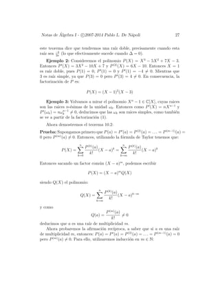 Notas de ´Algebra I - c 2007-2014 Pablo L. De N´apoli 27
este teorema dice que tendremos una ra´ız doble, precisamente cuando esta
ra´ız sea −b
2a
(lo que efectivamente sucede cuando ∆ = 0).
Ejemplo 2: Consideremos el polinomio P(X) = X3
− 5X2
+ 7X − 3.
Entonces P (X) = 3X2
− 10X + 7 y P(2)
(X) = 6X − 10. Entonces X = 1
es ra´ız doble, pues P(1) = 0, P (1) = 0 y P (1) = −4 = 0. Mientras que
3 es ra´ız simple, ya que P(3) = 0 pero P (3) = 4 = 0. En consecuencia, la
factorizaci´on de P es:
P(X) = (X − 1)2
(X − 3)
Ejemplo 3: Volvamos a mirar el polinomio Xn
− 1 ∈ C[X], cuyas raices
son las raices n-´esimas de la unidad ωk. Entonces como P (X) = nXn−1
y
P (ωk) = nωn−1
k = 0, deducimos que las ωk son raices simples, como tambi´en
se ve a partir de la factorizaci´on (1).
Ahora demostremos el teorema 10.2:
Prueba: Supongamos primero que P(a) = P (a) = P(2)
(a) = . . . = P(m−1)
(a) =
0 pero P(m)
(a) = 0. Entonces, utilizando la f´ormula de Taylor tenemos que:
P(X) =
n
k=0
P(k)
(a)
k!
(X − a)k
=
n
k=m
P(k)
(a)
k!
(X − a)k
Entonces sacando un factor com´un (X − a)m
, podemos escribir
P(X) = (X − a)m
Q(X)
siendo Q(X) el polinomio:
Q(X) =
n
k=m
P(k)
(a)
k!
(X − a)k−m
y como
Q(a) =
P(m)
(a)
k!
= 0
deducimos que a es una ra´ız de multiplicidad m.
Ahora probaremos la aﬁrmaci´on rec´ıproca, a saber que si a es una ra´ız
de multiplicidad m, entonces: P(a) = P (a) = P(2)
(a) = . . . = P(m−1)
(a) = 0
pero P(m)
(a) = 0. Para ello, utilizaremos inducci´on en m ∈ N:
 