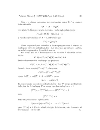 Notas de ´Algebra I - c 2007-2014 Pablo L. De N´apoli 28
Si m = 1, estamos suponiendo que a es una ra´ız simple de P, y tenemos
la factorizaci´on:
P(X) = (X − a)Q(X)
con Q(a) = 0. En consecuencia, derivando con la regla del producto:
P (X) = Q(X) + Q (X)(X − a)
y cuando especializamos en X = a, obtenemos que:
P (a) = Q(a) = 0
Ahora hagamos el paso inductivo: es decir supongamos que el teorema es
cierto para raices de multiplicidad m − 1, y probemos que entonces tambi´en
es verdadero para raices de multiplicidad m.
Si a es una ra´ız de P de multiplicidad m, entonces P admite la factori-
zaci´on
P(X) = (X − a)m
Q(X) con Q(a) = 0
Derivando nuevamente con la regla del producto:
P (X) = m(X − a)m−1
Q(X) + (X − a)m
Q (X)
Sacando factor com´un (X − a)m−1
, obtenemos:
P (X) = (X − a)m−1
Q1(X)
donde Q1(X) = mQ(X) + (X − a)Q (X). Luego:
Q1(a) = mQ(a) = 0
En consecuencia, a es ra´ız de multiplicidad m−1 de P . Luego, por hip´otesis
inductiva, las derivadas de P se anulan en a hasta el orden m − 2:
(P ) (a) = (P )(2)
(a) = . . . = (P )(m−2)
(a) = 0
pero
(P )(m−1)
(a) = 0
Pero esto precisamente signiﬁca que:
P(a) = P (a) = P(2)
(a) = . . . = P(m−1)
(a) = 0
pero P(m)
(a) = 0. En virtud del principio de inducci´on, esto demuestra el
teorema para todo m ∈ N.
 