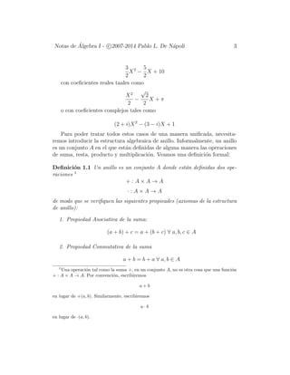 Notas de ´Algebra I - c 2007-2014 Pablo L. De N´apoli 3
3
2
X2
−
5
2
X + 10
con coeﬁcientes reales taales como
X2
2
−
√
2
2
X + π
o con coeﬁcientes complejos tales como
(2 + i)X2
− (3 − i)X + 1
Para poder tratar todos estos casos de una manera uniﬁcada, necesita-
remos introducir la estructura algebraica de anillo. Informalmente, un anillo
es un conjunto A en el que est´an deﬁnidas de alguna manera las operaciones
de suma, resta, producto y multiplicaci´on. Veamos una deﬁnici´on formal:
Deﬁnici´on 1.1 Un anillo es un conjunto A donde est´an deﬁnidas dos ope-
raciones 1
+ : A × A → A
· : A × A → A
de modo que se veriﬁquen las siguientes propieades (axiomas de la estructura
de anillo):
1. Propiedad Asociativa de la suma:
(a + b) + c = a + (b + c) ∀ a, b, c ∈ A
2. Propiedad Conmutativa de la suma
a + b = b + a ∀ a, b ∈ A
1
Una operaci´on tal como la suma +, en un conjunto A, no es otra cosa que una funci´on
+ : A × A → A. Por convenci´on, escribiremos
a + b
en lugar de +(a, b). Similarmente, escribiremos
a · b
en lugar de ·(a, b).
 