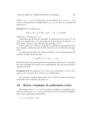 Notas de ´Algebra I - c 2007-2014 Pablo L. De N´apoli 30
donde α1, α2, . . . , αr son las distintas raices complejas de P, m1, m2, . . . , mr
son las correspondientes multiplicidades, y an es el coeﬁciente principal del
polinomio P.
Prueba: Por el corolario 10.1,
P(X) = (X − α1)m1
(X − α2)m2
. . . (X − αr)mr
Q(X)
donde Q(αi) = 0 para 0 ≤ i ≤ r.
Aﬁrmamos que Q debe ser constante: si suponemos que no, por 11.1, Q
debe tener alguna ra´ız α ∈ C, pero toda ra´ız de Q es ra´ız de P. Luego α = αi
para alg´un i, lo que es una contradicci´on pues Q(αi) = 0.
Como Q debe ser constante, al igualar los coeﬁcientes principales de am-
bos miembros, deducimos que Q debe coincidir con el coeﬁciente principal
de P.
Comparando los grados de ambos miembros, en la descomposici´on del
corolario anterior deducimos que:
n = gr(P) = m1 + m2 + . . . + mr
Observemos que esta suma representa la cantidad de raices de P, si contamos
las raices m´ultiples de acuerdo con su multiplicidad. Esto nos proporciona el
siguiente corolario:
Corolario 11.2 Un polinomio P ∈ C[X] tiene exactamente n raices com-
plejas, si las contamos de acuerdo con su multiplicidad.
En particular, hemmo demostrado que en C[X] los ´unicos polinomios
irreducibles son los lineales (de grado 1).
12. Raices complejas de polinomios reales
Recordamos que si z = a + bi es un n´umero complejo, su complejo conju-
gado z se deﬁne por z = a−bi. La operaci´on de tomar el complejo conjugado
tiene varias propiedades importantes:
1. z = z si y s´olo si z ∈ R
 