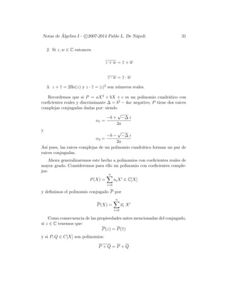 Notas de ´Algebra I - c 2007-2014 Pablo L. De N´apoli 31
2. Si z, w ∈ C entonces
z + w = z + w
z · w = z · w
3. z + z = 2Re(z) y z · z = |z|2
son n´umeros reales.
Recordemos que si P = aX2
+ bX + c es un polinomio cuadr´atico con
coeﬁcientes reales y discriminante ∆ = b2
− 4ac negativo, P tiene dos raices
complejas conjugadas dadas por: siendo
α1 =
−b +
√
−∆ i
2a
y
α2 =
−b −
√
−∆ i
2a
As´ı pues, las raices complejas de un polinomio cuadr´atico forman un par de
raices conjugadas.
Ahora generalizaremos este hecho a polinomios con coeﬁcientes reales de
mayor grado. Consideremos para ello un polinomio con coeﬁcientes comple-
jos:
P(X) =
n
i=0
aiXi
∈ C[X]
y deﬁnimos el polinomio conjugado P por
P(X) =
n
i=0
ai Xi
Como consecuencia de las propieedades antes mencionadas del conjugado,
si z ∈ C tenemos que:
P(z) = P(z)
y si P, Q ∈ C[X] son polinomios:
P + Q = P + Q
 