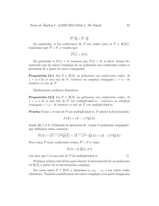 Notas de ´Algebra I - c 2007-2014 Pablo L. De N´apoli 32
P · Q = P · Q
En particular, si los coeﬁcientes de P son reales (esto es P ∈ R[X]),
tendremos que P = P, y resulta que:
P(z) = P(z)
En particular si P(z) = 0, tenemos que P(z) = 0, es decir, hemos de-
mostrado que las raices complejas de un polinomio con coeﬁcientes reales se
presentan de a pares de raices conjugadas:
Proposici´on 12.1 Sea P ∈ R[X] un polinomio con coeﬁcientes reales. Si
z = a + bi es una ra´ız de P, entonces su complejo conjugado z = a − bi
tambi´en es ra´ız de P
Similarmente podemos demostrar,
Proposici´on 12.2 Sea P ∈ R[X] un polinomio con coeﬁcientes reales. Si
z = a + bi es una ra´ız de P con multiplicidad m , entonces su complejo
conjugado z = a − bi tambi´en es ra´ız de P con multiplicidad m.
Prueba: Como z es ra´ız de P con multiplicidad m, P admite la factorizaci´on:
P(X) = (X − z)m
Q(X)
donde Q(z) = 0. Utilizando la operaci´on de “tomar el polinomio conjugado”
que deﬁnimos antes, tenemos:
P(X) = (X − z)mQ(X) = (X − z)m · Q(X) = (X − z)m
Q(X)
Pero como P tiene coeﬁcientes reales, P = P y como
P(z) = 0, Q(z) = 0
esto dice que z es una ra´ız de P de multiplicidad m.
Podemos utilizar este hecho para obtener la factorizaci´on de un polinomio
en R[X] a partir de su factorizaci´on compleja.
Sea como antes P ∈ R[X] y llamemos α1, α2, . . . αr a sus raices reales
(distintas). Tambi´en consideremos sus raices complejas (con parte imaginaria
 
