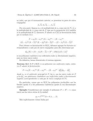 Notas de ´Algebra I - c 2007-2014 Pablo L. De N´apoli 33
no nula), que por el razonamiento anterior, se presentan en pares de raices
conjugadas:
β1, β1, β2, β2, . . . , βs, βs
Por otra parte, llameos mi a la multiplicidad de αi como ra´ız de P y fi a
la multiplicidad de βi como ra´ız de P (que por la proposici´on 12.2 tambi´en
es la multiplicidad de βi. Entonces: P admite en C[X] la factorizaci´on dada
por el corolario 11.1:
P = an(X − α1)m1
(X − α2)m2
· · · (X − αr)mr
·(X − β1)f1
(X − β1)f1
(X − β2)f2
(X − β2)f2
· · · (X − βs)f2
(X − βs)fs
Para obtener su factorizaci´on en R[X], debemos agrupar los factores co-
rrespondientes a cada par de raices conjugadas: para ello observamos que
Qβi
(X) = (X − βi)(X − βi) = X2
− 2 Re(βi)X + |βi|2
es un polinomio cuadr´atico con coeﬁcientes reales (y discriminante negativo,
pues no tiene raices reales).
En deﬁnitiva, hemos demostrado el teorema siguiente:
Teorema 12.1 Si P ∈ R[X] es un polinomio con coeﬁcientes reales, enton-
ces P admite la factorizaci´on:
P = an(X − α1)m1
(X − α2)m2
· · · (X − αr)mr
· Qf1
β1
Qβ2 · · · Qfs
βs
donde an es el coeﬁciente principal de P, las αi son las raices reales de P
y los Qβi
son polinomios cuadr´aticos con coeﬁcientes reales y discriminante
negativo (correspondientes a cada par de raices complejas de P).
En particular, vemos que en R[X] los polinomios irreducibles son los
lineales (grado 1) y los polinomios cuadr´aticos (grado 2) con discriminante
negativo.
Ejemplo: Consideremos por ejemplo el polinomio P = X6
− 1, cuyas
raices son las raices sextas de la unidad:
ωk = e2πik/6
(k = 0, 1, . . . , 5)
M´as explicitamente vienen dadas por:
 