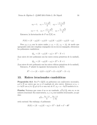 Notas de ´Algebra I - c 2007-2014 Pablo L. De N´apoli 34
ω0 = 1, ω1 =
1 +
√
3
2
, ω2 =
−1 +
√
3
2
ω3 = −1, ω4 =
−1 −
√
3
2
, ω5 =
1 −
√
3
2
Entonces, la factorizaci´on de P en C[X] es:
P(X) = (X − ω0)(X − ω1)(X − ω2)(X − ω3)(X − ω4)(X − ω5)
Pero ω0 y ω3 son la raices reales, y ω5 = ω1, ω4 = ω2, de modo que
agrupando cada ra´ız compleja conjugada con su con su conjugada, obtenemos
los polinomios cuadr´aticos:
Qω1 = (X − ω1)(X − ω5) = X2
− X + 1
(Las raices de este polinomio son las raices sextas primitivas de la unidad),
y
Qω2 = (X − ω2)(X − ω4) = X2
+ X + 1
(Las raices de este polinomio son las raices c´ubicas primitivas de la unidad).
Entonces, P admite la siguiente factorizaci´on en R[X]:
X6
− 1 = (X − 1)(X + 1)(X2
+ X + 1)(X2
− X + 1)
13. Raices irracionales cuadr´aticas
Proposici´on 13.1 Sea P ∈ Q[X] un polinomio con coeﬁcientes racionales,
y d ∈ N un entero que no es el cuadrado de otro entero. Entonces si α1 =
a + b
√
d con a, b ∈ Q y b = 0 es una ra´ız de P, α2 = a − b
√
d tambi´en lo es.
Prueba: Notemos que como d no es un cuadrado,
√
d ∈ Q, esto es: es un
n´umero irracional. En consecuencia, α1 y α2 son tambi´en irracionales, ya que
sino: √
d =
α1 − a
b
=
α2 − a
(−b)
ser´ıa racional. Sin embargo, el polinomio
D(X) = (X − α1)(X − α2) = X2
− 2aX + a2
− db2
 