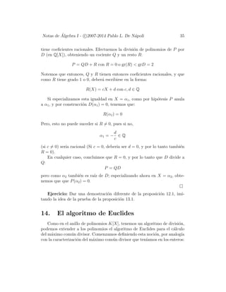 Notas de ´Algebra I - c 2007-2014 Pablo L. De N´apoli 35
tiene coeﬁcientes racionales. Efectuemos la divisi´on de polinomios de P por
D (en Q[X]), obteniendo un cociente Q y un resto R:
P = QD + R con R = 0 o gr(R) < grD = 2
Notemos que entonces, Q y R tienen entonces coeﬁcientes racionales, y que
como R tiene grado 1 o 0, deber´a escribirse en la forma:
R(X) = cX + d con c, d ∈ Q
Si especializamos esta igualdad en X = α1, como por hip´otesis P anula
a α1, y por construcci´on D(α1) = 0, tenemos que:
R(α1) = 0
Pero, esto no puede suceder si R = 0, pues si no,
α1 = −
d
c
∈ Q
(si c = 0) ser´ıa racional (Si c = 0, deber´ıa ser d = 0, y por lo tanto tambi´en
R = 0).
En cualquier caso, concluimos que R = 0, y por lo tanto que D divide a
Q:
P = QD
pero como α2 tambi´en es ra´ız de D; especializando ahora en X = α2, obte-
nemos que que P(α2) = 0.
Ejercicio: Dar una demostraci´on diferente de la proposici´on 12.1, imi-
tando la idea de la prueba de la proposici´on 13.1.
14. El algoritmo de Euclides
Como en el anillo de polinomios K[X], tenemos un algoritmo de divisi´on,
podemos extender a los polinomios el algoritmo de Euclides para el c´alculo
del m´aximo com´un divisor. Comenzamos deﬁniendo esta noci´on, por analog´ıa
con la caracterizaci´on del m´aximo com´un divisor que ten´ıamos en los enteros:
 