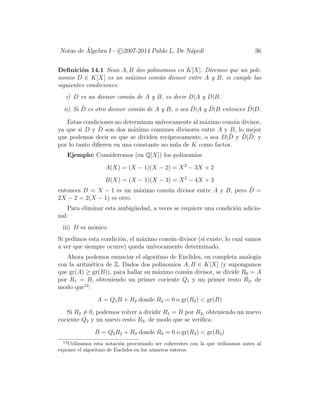 Notas de ´Algebra I - c 2007-2014 Pablo L. De N´apoli 36
Deﬁnici´on 14.1 Sean A, B dos polinomios en K[X]. Diremos que un poli-
nomio D ∈ K[X] es un m´aximo com´un divisor entre A y B, si cumple las
siguientes condiciones:
i) D es un divisor com´un de A y B, es decir D|A y D|B.
ii) Si ˜D es otro divisor com´un de A y B, o sea ˜D|A y ˜D|B entonces ˜D|D.
Estas condiciones no determinan un´ıvocamente al m´aximo com´un divisor,
ya que si D y ˜D son dos m´aximo comunes divisores entre A y B, lo mejor
que podemos decir es que se dividen rec´ıprocamente, o sea D| ˜D y ˜D| ˜D, y
por lo tanto diﬁeren en una constante no nula de K como factor.
Ejemplo: Consideremos (en Q[X]) los polinomios
A(X) = (X − 1)(X − 2) = X2
− 3X + 2
B(X) = (X − 1)(X − 3) = X2
− 4X + 3
entonces D = X − 1 es un m´aximo com´un divisor entre A y B, pero ˜D =
2X − 2 = 2(X − 1) es otro.
Para eliminar esta ambig¨uedad, a veces se requiere una condici´on adicio-
nal:
iii) D es m´onico
Si pedimos esta condici´on, el m´aximo com´un divisor (si existe, lo cual vamos
a ver que siempre ocurre) queda un´ıvocamente determinado.
Ahora podemos enunciar el algoritmo de Euclides, en completa analog´ıa
con la aritm´etica de Z. Dados dos polinomios A, B ∈ K[X] (y supongamos
que gr(A) ≥ gr(B)), para hallar su m´aximo com´un divisor, se divide R0 = A
por R1 = B, obteniendo un primer cociente Q1 y un primer resto R2, de
modo que12
:
A = Q1B + R2 donde R2 = 0 o gr(R2) < gr(B)
Si R2 = 0, podemos volver a dividir R1 = B por R2, obteniendo un nuevo
cociente Q2 y un nuevo resto R3, de modo que se veriﬁca:
B = Q2R2 + R3 donde R3 = 0 o gr(R3) < gr(R2)
12
Utilizamos esta notaci´on procurando ser coherentes con la que utilizamos antes al
exponer el algoritmo de Euclides en los n´umeros enteros.
 