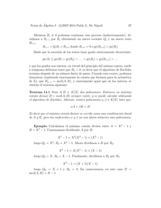 Notas de ´Algebra I - c 2007-2014 Pablo L. De N´apoli 37
Mientras Ri = 0 podemos continuar este proceso (inductivamente), di-
vidimos a Ri−1 por Ri obteniendo un nuevo cociente Qi y un nuevo resto
Ri+1,
Ri−1 = QiRi + Ri+1 donde Ri+1 = 0 o gr(Ri+1) < gr(Ri)
Dado que la sucesi´on de los restos tiene grado estrictamente decreciente:
gr(A) ≥ gr(B) > gr(R2) > . . . > gr(Ri) > gr(Ri+1) > . . .
y que los grados son enteros, en virtud del principio del m´ınimo entero, tarde
o temprano debemos tener que Rn = 0, es decir que el algoritmo de Euclides
termina despu´es de un n´umero ﬁnito de pasos. Cuando esto ocurre, podemos
demostrar (repitiendo exactamente la cuenta que hicimos para la aritm´etica
de Z), que Rn−1 = mcd(A, B), y exactamente igual que en los enteros, se
obtiene el teorema siguiente:
Teorema 14.1 Sean A, B ∈ K[X] dos polinomios. Entonces su m´aximo
com´un divisor D = mcd(A, B) siempre existe, y se puede calcular utilizando
el algoritmo de Euclides. Adem´as, existen polinomios α, β ∈ K[X] tales que:
αA + βB = D
Es decir que el m´aximo com´un divisor se escribe como una combinaci´on lineal
de A y B, pero los coeﬁcientes α y β no son ahora n´umeros sino polinomios.
Ejemplo: Calculemos el m´aximo com´un divisor entre A = X5
− 1 y
B = X3
− 1. Comenzamos dividiendo A por B:
X5
− 1 = X2
(X3
− 1) + (X2
− 1)
luego Q1 = X2
, R2 = X2
− 1. Ahora dividimos a B por R2:
X3
− 1 = X(X2
− 1) + (X − 1)
luego Q2 = X, R3 = X − 1. Finalmente, dividimos a R2 por R3:
X2
− 1 = (X + 1)(X − 1)
luego Q3 = X + 1 y R3 = 0. En consecuencia, en este caso D =
mcd(A, B) = X − 1
 