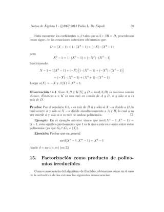 Notas de ´Algebra I - c 2007-2014 Pablo L. De N´apoli 38
Para encontrar los coeﬁcientes α, β tales que αA + βB = D, procedemos
como sigue; de las ecuaciones anteriores obtenemos que:
D = (X − 1) = 1 · (X3
− 1) + (−X) · (X2
− 1)
pero
X2
− 1 = 1 · (X5
− 1) + (−X2
) · (X3
− 1)
Sustituyendo:
X − 1 = 1(X3
− 1) + (−X) 1 · (X5
− 1) + (−X2
) · (X3
− 1)
= (−X) · (X5
− 1) + (X3
+ 1) · (X3
− 1)
Luego α(X) = −X y β(X) = X3
+ 1.
Observaci´on 14.1 Sean A, B ∈ K[X] y D = mcd(A, B) su m´aximo com´un
divisor. Entonces a ∈ K es una ra´ız en com´un de A y B, si y s´olo si a es
ra´ız de D.
Prueba: Por el corolario 8.1, a es ra´ız de D si y s´olo s´ı X − a divide a D, lo
cual ocurre si y s´olo si X − a divide simult´aneamente a A y B, lo cual a su
vez sucede si y s´olo si a es ra´ız de ambos polinomios.
Ejemplo: En el ejemplo anterior vimos que mcd(X3
− 1, X5
− 1) =
X −1, esto signiﬁca precisamente que 1 es la ´unica ra´ız en com´un entre estos
polinomios (ya que G3 ∩ G5 = {1}).
Ejercicio: Probar que en general
mcd(Xn
− 1, Xm
− 1) = Xd
− 1
donde d = mcd(n, m) (en Z)
15. Factorizaci´on como producto de polino-
mios irreducibles
Como consecuencia del algoritmo de Euclides, obtenemos como en el caso
de la aritm´etica de los enteros las siguientes consecuencias:
 