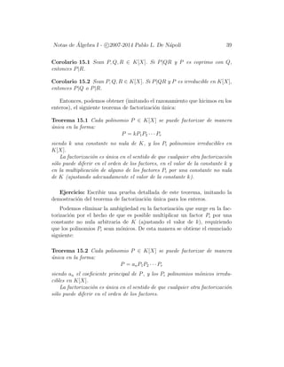Notas de ´Algebra I - c 2007-2014 Pablo L. De N´apoli 39
Corolario 15.1 Sean P, Q, R ∈ K[X]. Si P|QR y P es coprimo con Q,
entonces P|R.
Corolario 15.2 Sean P, Q, R ∈ K[X]. Si P|QR y P es irreducible en K[X],
entonces P|Q o P|R.
Entonces, podemos obtener (imitando el razonamiento que hicimos en los
enteros), el siguiente teorema de factorizaci´on ´unica:
Teorema 15.1 Cada polinomio P ∈ K[X] se puede factorizar de manera
´unica en la forma:
P = kP1P2 · · · Pr
siendo k una constante no nula de K, y los Pi polinomios irreducibles en
K[X].
La factorizaci´on es ´unica en el sentido de que cualquier otra factorizaci´on
s´olo puede diferir en el orden de los factores, en el valor de la constante k y
en la multiplicaci´on de alguno de los factores Pi por una constante no nula
de K (ajustando adecuadamente el valor de la constante k).
Ejercicio: Escribir una prueba detallada de este teorema, imitando la
demostraci´on del teorema de factorizaci´on ´unica para los enteros.
Podemos eliminar la ambig¨uedad en la factorizaci´on que surge en la fac-
torizaci´on por el hecho de que es posible multiplicar un factor Pi por una
constante no nula arbitraria de K (ajustando el valor de k), requiriendo
que los polinomios Pi sean m´onicos. De esta manera se obtiene el enunciado
siguiente:
Teorema 15.2 Cada polinomio P ∈ K[X] se puede factorizar de manera
´unica en la forma:
P = anP1P2 · · · Pr
siendo an el coeﬁciente principal de P, y los Pi polinomios m´onicos irredu-
cibles en K[X].
La factorizaci´on es ´unica en el sentido de que cualquier otra factorizaci´on
s´olo puede diferir en el orden de los factores.
 